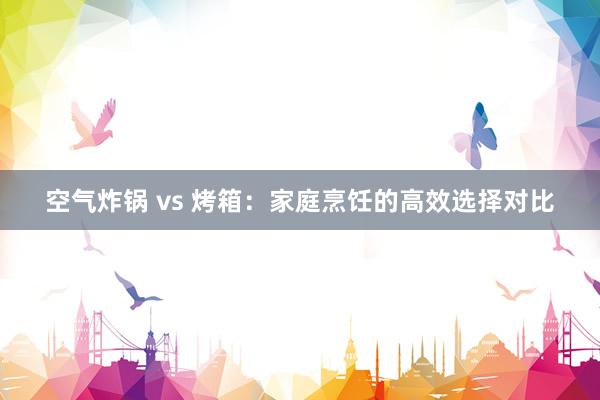 空气炸锅 vs 烤箱：家庭烹饪的高效选择对比